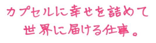 カプセルに幸せを詰めて世界に届ける仕事